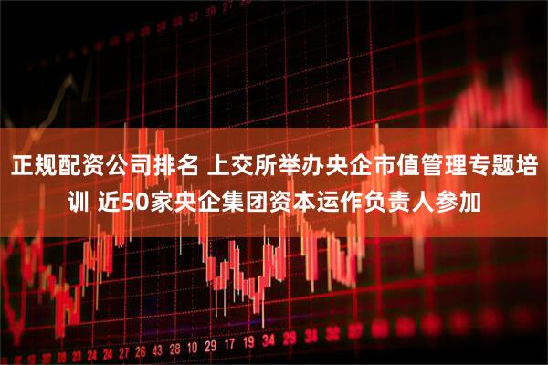 正規(guī)配資公司排名 上交所舉辦央企市值管理專題培訓(xùn) 近50家央企集團資本運作負責(zé)人參加