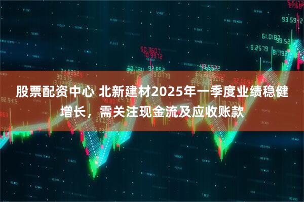 股票配資中心 北新建材2025年一季度業(yè)績穩(wěn)健增長，需關(guān)注現(xiàn)金流及應(yīng)收賬款