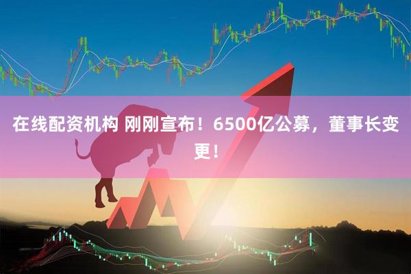 在線(xiàn)配資機(jī)構(gòu) 剛剛宣布！6500億公募，董事長(zhǎng)變更！