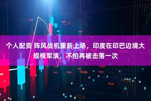 個人配資 陣風(fēng)戰(zhàn)機重新上場，印度在印巴邊境大規(guī)模軍演，不怕再被擊落一次