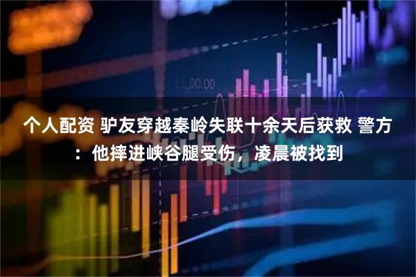 個(gè)人配資 驢友穿越秦嶺失聯(lián)十余天后獲救 警方：他摔進(jìn)峽谷腿受傷，凌晨被找到