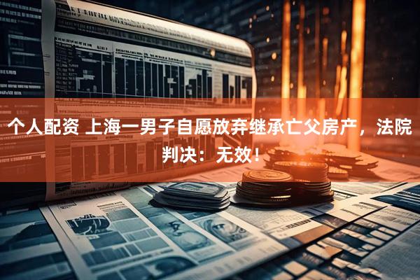 個(gè)人配資 上海一男子自愿放棄繼承亡父房產(chǎn)，法院判決：無效！